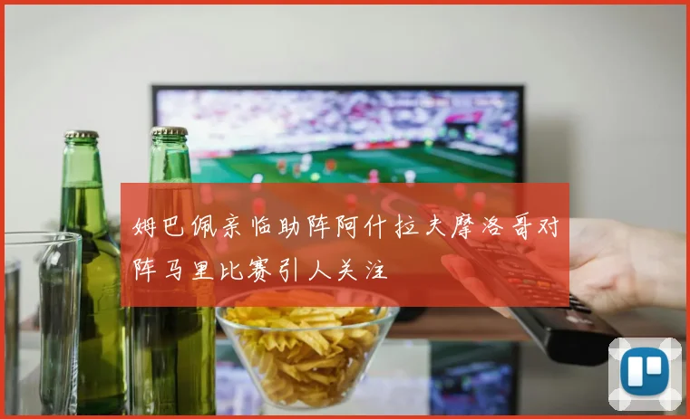 姆巴佩亲临助阵阿什拉夫摩洛哥对阵马里比赛引人关注