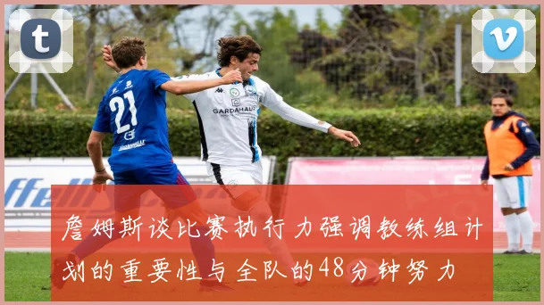 詹姆斯谈比赛执行力强调教练组计划的重要性与全队的48分钟努力