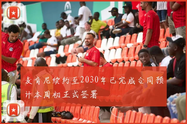 麦肯尼续约至2030年已完成合同预计本周初正式签署