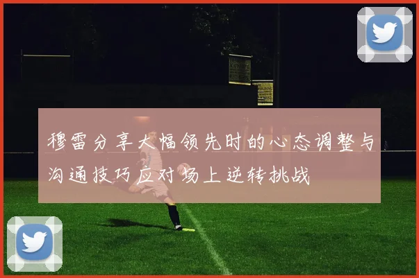 穆雷分享大幅领先时的心态调整与沟通技巧应对场上逆转挑战