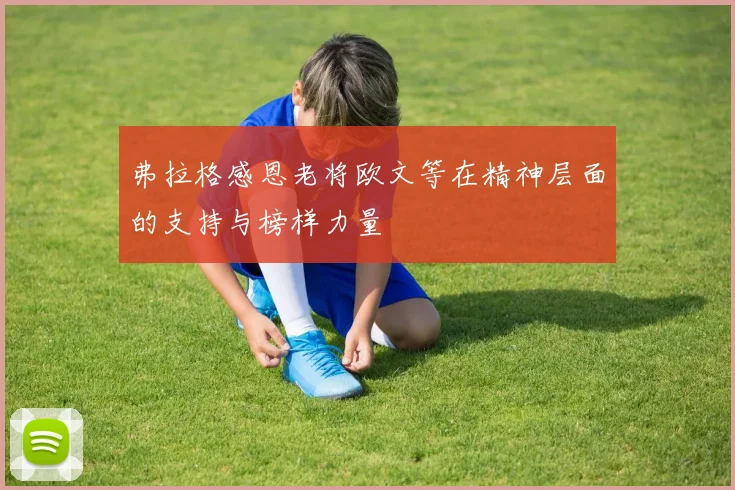 弗拉格感恩老将欧文等在精神层面的支持与榜样力量