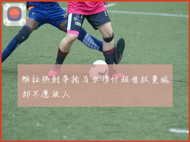 维拉热刺争抢马尔穆什租借权曼城却不愿放人