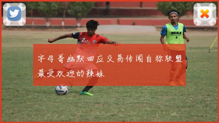 字母哥幽默回应交易传闻自称联盟最受欢迎的辣妹