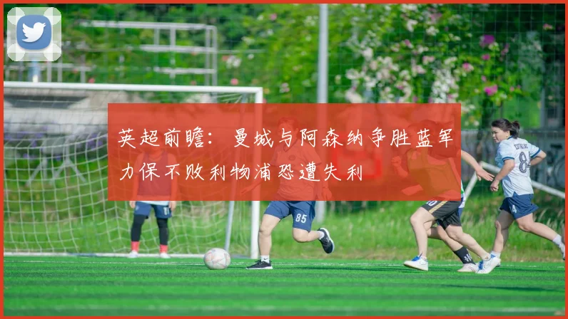 英超前瞻：曼城与阿森纳争胜蓝军力保不败利物浦恐遭失利