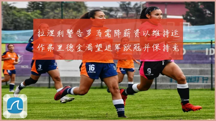 拉涅利警告罗马需降薪资以维持运作弗里德金渴望进军欧冠并保持竞争力