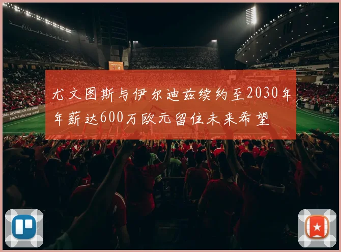 尤文图斯与伊尔迪兹续约至2030年年薪达600万欧元留住未来希望