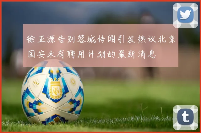 徐正源告别蓉城传闻引发热议北京国安未有聘用计划的最新消息