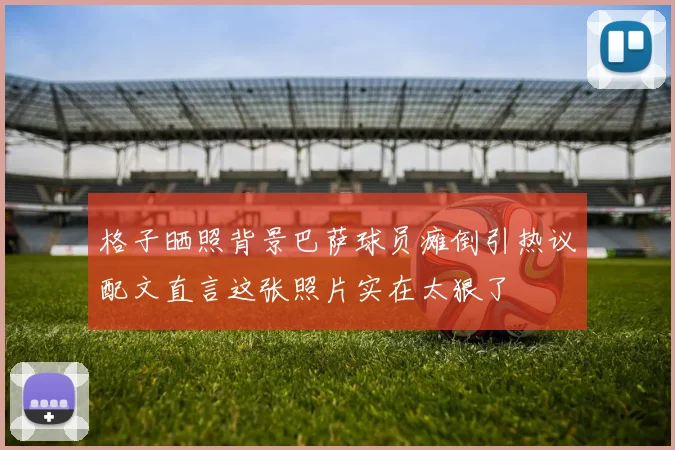 格子晒照背景巴萨球员瘫倒引热议配文直言这张照片实在太狠了