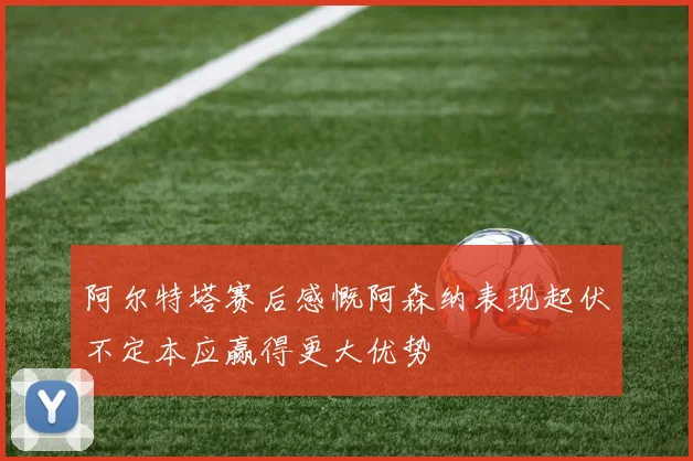 阿尔特塔赛后感慨阿森纳表现起伏不定本应赢得更大优势
