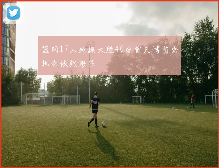 篮网17人轮换大胜40分曾凡博首秀机会依然渺茫
