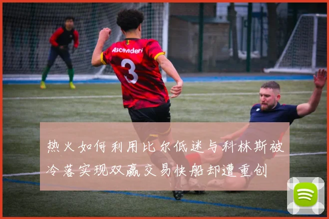 热火如何利用比尔低迷与科林斯被冷落实现双赢交易快船却遭重创