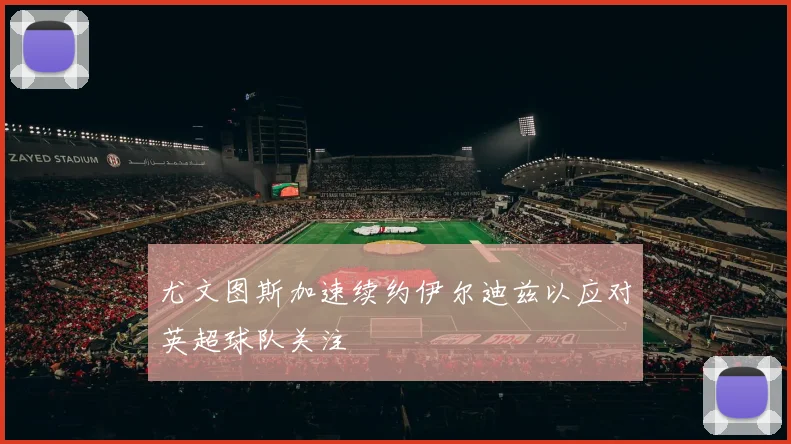 尤文图斯加速续约伊尔迪兹以应对英超球队关注