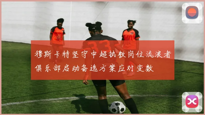 穆斯卡特坚守中超执教岗位流浪者俱乐部启动备选方案应对变数