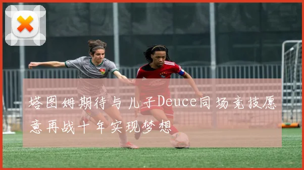 塔图姆期待与儿子Deuce同场竞技愿意再战十年实现梦想
