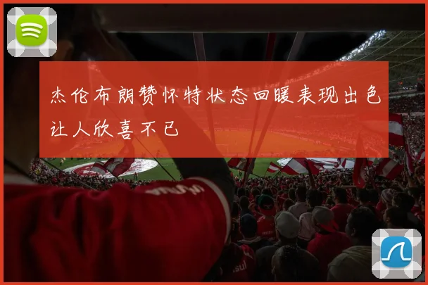 杰伦布朗赞怀特状态回暖表现出色让人欣喜不已