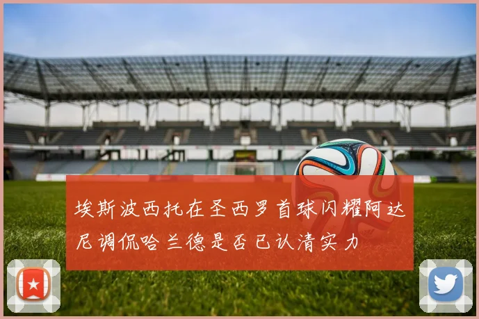 埃斯波西托在圣西罗首球闪耀阿达尼调侃哈兰德是否已认清实力