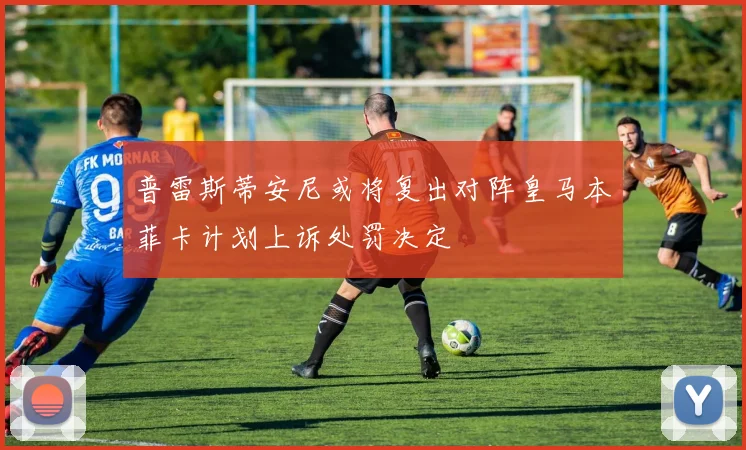 普雷斯蒂安尼或将复出对阵皇马本菲卡计划上诉处罚决定