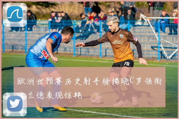 欧洲世预赛历史射手榜揭晓C罗领衔哈兰德表现惊艳