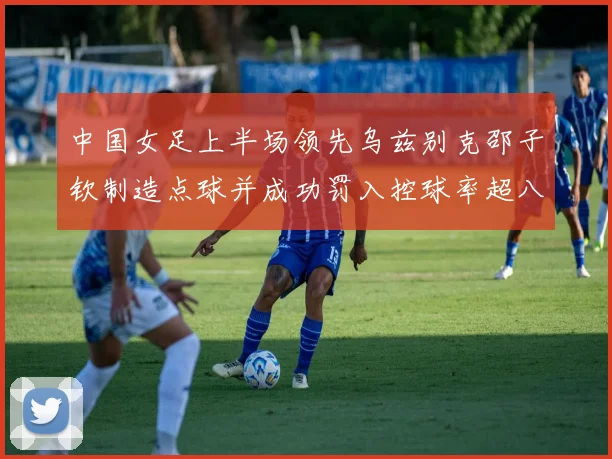 中国女足上半场领先乌兹别克邵子钦制造点球并成功罚入控球率超八成