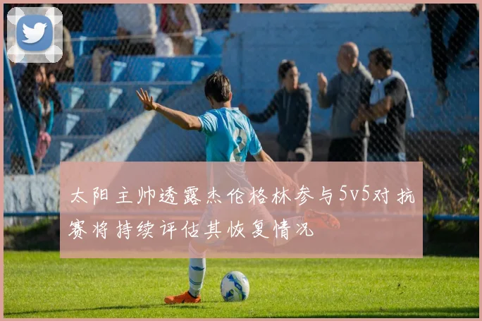 太阳主帅透露杰伦格林参与5v5对抗赛将持续评估其恢复情况