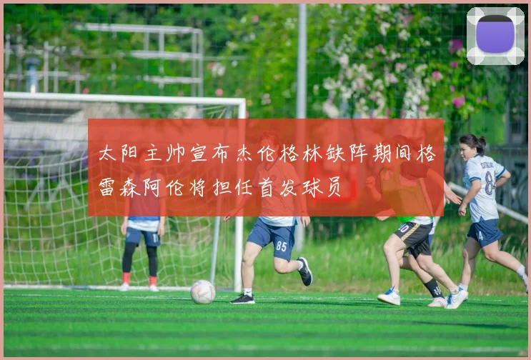 太阳主帅宣布杰伦格林缺阵期间格雷森阿伦将担任首发球员