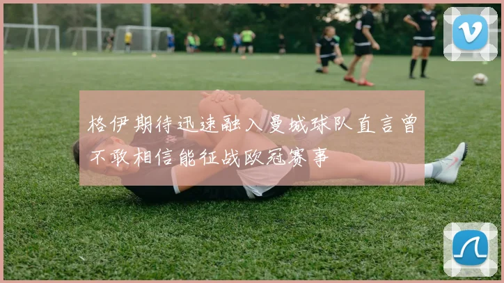 格伊期待迅速融入曼城球队直言曾不敢相信能征战欧冠赛事