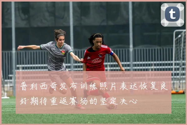 普利西奇发布训练照片表达恢复良好期待重返赛场的坚定决心