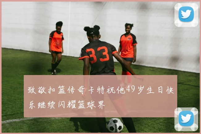 致敬扣篮传奇卡特祝他49岁生日快乐继续闪耀篮球界