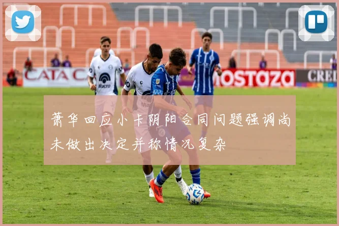 萧华回应小卡阴阳合同问题强调尚未做出决定并称情况复杂
