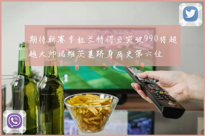 期待新赛季杜兰特得分突破990将超越大帅诺维茨基跻身历史第六位
