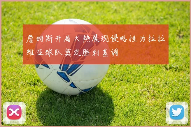 詹姆斯开局火热展现侵略性为拉拉维亚球队奠定胜利基调