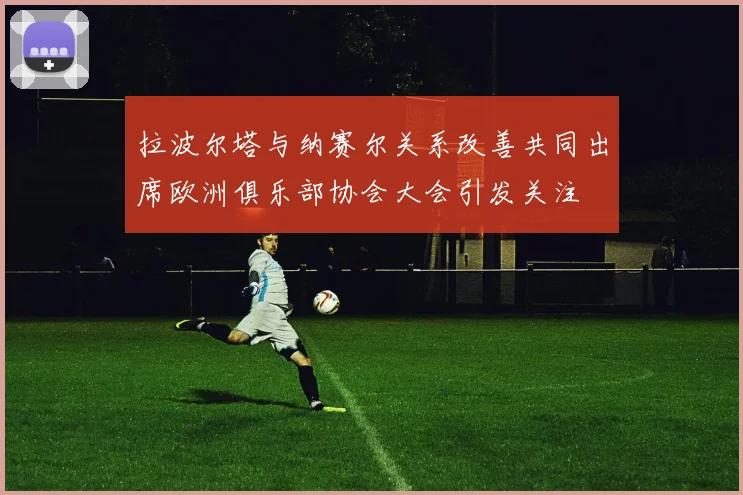 拉波尔塔与纳赛尔关系改善共同出席欧洲俱乐部协会大会引发关注